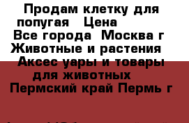 Продам клетку для попугая › Цена ­ 3 000 - Все города, Москва г. Животные и растения » Аксесcуары и товары для животных   . Пермский край,Пермь г.